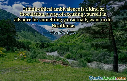 I think ethical ambivalence is a kind of inoculation, a way of excusing yourself in advance for something you actually want to do. No offense.