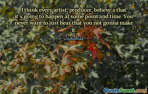 मुझे लगता है कि हर कलाकार, निर्माता का मानना ​​है कि यह किसी बिंदु और समय पर घटित होगा। आप कभी भी यह सुनना नहीं चाहेंगे कि आप ऐसा नहीं कर पाएंगे।