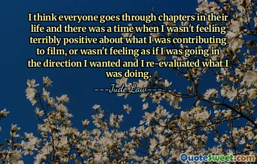 I think everyone goes through chapters in their life and there was a time when I wasn't feeling terribly positive about what I was contributing to film, or wasn't feeling as if I was going in the direction I wanted and I re-evaluated what I was doing.