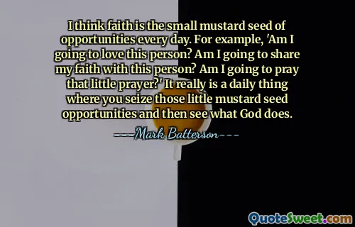 I think faith is the small mustard seed of opportunities every day. For example, 'Am I going to love this person? Am I going to share my faith with this person? Am I going to pray that little prayer?' It really is a daily thing where you seize those little mustard seed opportunities and then see what God does.