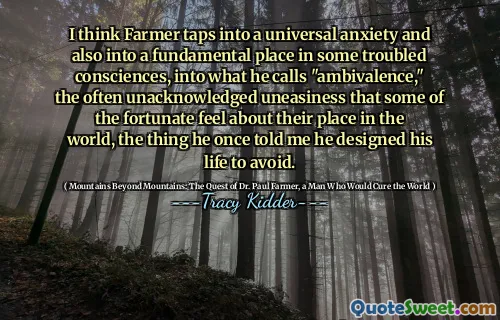 I think Farmer taps into a universal anxiety and also into a fundamental place in some troubled consciences, into what he calls "ambivalence," the often unacknowledged uneasiness that some of the fortunate feel about their place in the world, the thing he once told me he designed his life to avoid.