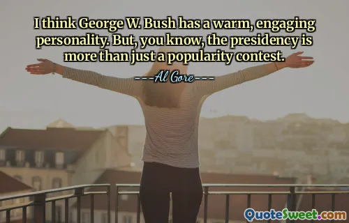 I think George W. Bush has a warm, engaging personality. But, you know, the presidency is more than just a popularity contest.