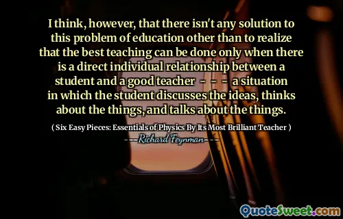 I think, however, that there isn't any solution to this problem of education other than to realize that the best teaching can be done only when there is a direct individual relationship between a student and a good teacher - - - a situation in which the student discusses the ideas, thinks about the things, and talks about the things.