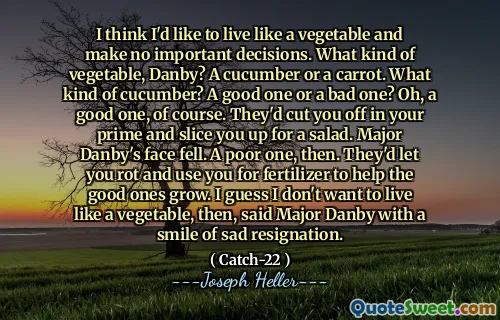 Я думаю, что хотел бы жить как овощ и принимать никаких важных решений. Какой овощ, Данби? Огурец или морковь. Что за огурец? Хороший или плохой? О, конечно, хороший. Они отрезали бы вас в расцвете сил и нарезали салат. Лицо майора Данби упало. Тогда бедный. Они позволили бы вам гнить и использовать вас для удобрений, чтобы помочь хорошим расти. Я думаю, что я не хочу жить как овощ, сказал майор Данби с улыбкой грустной отставки.