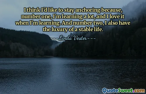 I think I'd like to stay anchoring because, number one, I'm learning a lot, and I love it when I'm learning. And number two, I also have the luxury of a stable life.