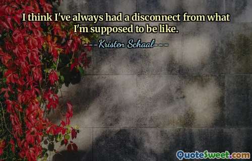 I think I've always had a disconnect from what I'm supposed to be like.