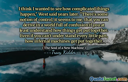 I think I wanted to see how complicated things happen," West said years later. "There's some notion of control, it seems to me, that you can derive in a world full of confusion if you at least understand how things get put together. Even if you can't under stand every little part, how infernal machines get put together.