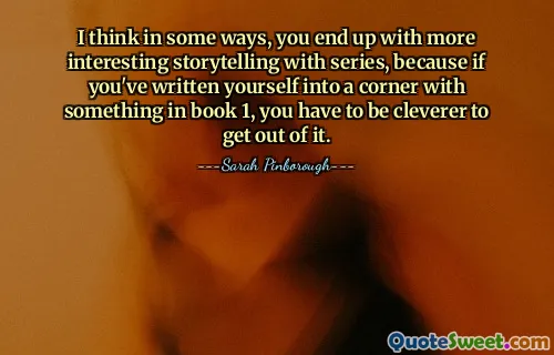 I think in some ways, you end up with more interesting storytelling with series, because if you've written yourself into a corner with something in book 1, you have to be cleverer to get out of it.