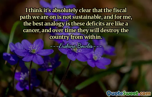 I think it's absolutely clear that the fiscal path we are on is not sustainable, and for me, the best analogy is these deficits are like a cancer, and over time they will destroy the country from within.