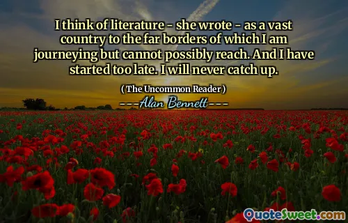 I think of literature - she wrote - as a vast country to the far borders of which I am journeying but cannot possibly reach. And I have started too late. I will never catch up.