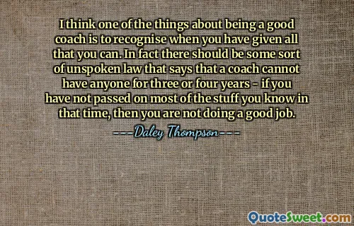 I think one of the things about being a good coach is to recognise when you have given all that you can. In fact there should be some sort of unspoken law that says that a coach cannot have anyone for three or four years - if you have not passed on most of the stuff you know in that time, then you are not doing a good job.