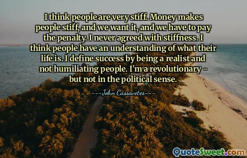 I think people are very stiff. Money makes people stiff, and we want it, and we have to pay the penalty. I never agreed with stiffness. I think people have an understanding of what their life is. I define success by being a realist and not humiliating people. I'm a revolutionary - but not in the political sense.