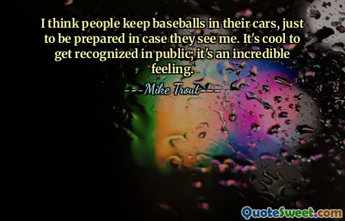 I think people keep baseballs in their cars, just to be prepared in case they see me. It's cool to get recognized in public; it's an incredible feeling.