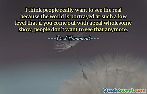 Creo que la gente realmente quiere ver la realidad porque el mundo está retratado a un nivel tan bajo que si presentas un espectáculo realmente saludable, la gente ya no quiere verlo.