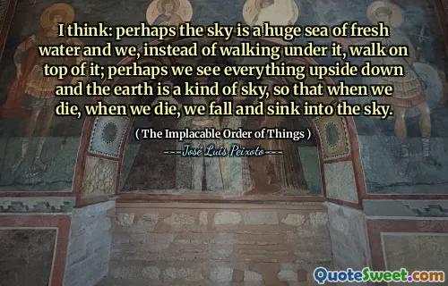 I think: perhaps the sky is a huge sea of fresh water and we, instead of walking under it, walk on top of it; perhaps we see everything upside down and the earth is a kind of sky, so that when we die, when we die, we fall and sink into the sky.