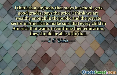 I think that anybody that stays in school, gets good grades, pays the price, I think we are wealthy enough in the public and the private sector in America to make sure that every child in America that wants to continue their education, they should be able to do that.