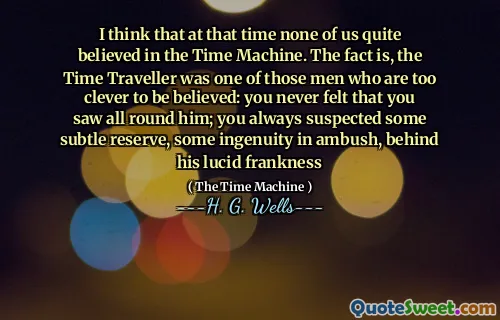 I think that at that time none of us quite believed in the Time Machine. The fact is, the Time Traveller was one of those men who are too clever to be believed: you never felt that you saw all round him; you always suspected some subtle reserve, some ingenuity in ambush, behind his lucid frankness