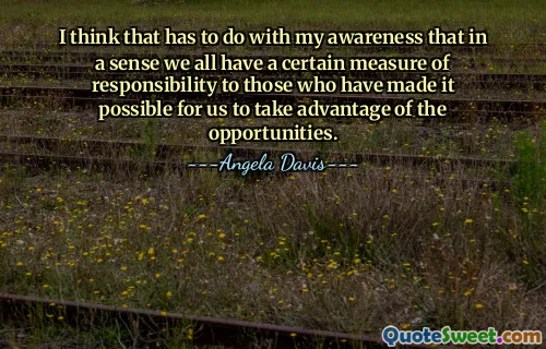 I think that has to do with my awareness that in a sense we all have a certain measure of responsibility to those who have made it possible for us to take advantage of the opportunities.