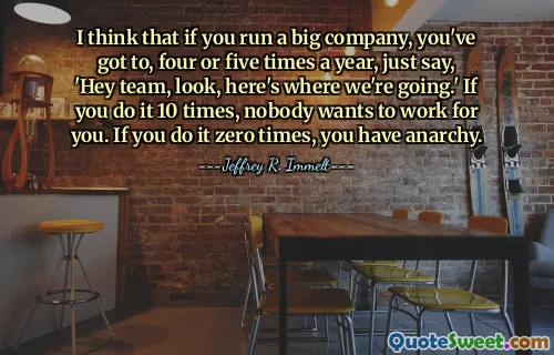 I think that if you run a big company, you've got to, four or five times a year, just say, 'Hey team, look, here's where we're going.' If you do it 10 times, nobody wants to work for you. If you do it zero times, you have anarchy.