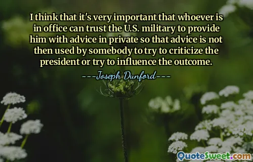 I think that it's very important that whoever is in office can trust the U.S. military to provide him with advice in private so that advice is not then used by somebody to try to criticize the president or try to influence the outcome.