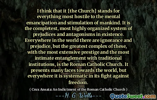 I think that it {the Church} stands for everything most hostile to the mental emancipation and stimulation of mankind. It is the completest, most highly organized system of prejudices and antagonisms in existence. Everywhere in the world there are ignorance and prejudice, but the greatest complex of these, with the most extensive prestige and the most intimate entanglement with traditional institutions, is the Roman Catholic Church. It presents many faces towards the world, but everywhere it is systematic in its fight against freedom.