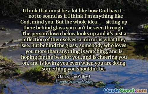 I think that must be a lot like how God has it - - not to sound as if I think I'm anything like God, mind you. But the whole idea - - sitting up there behind glass you can't be seen through. The person down below looks up and it's just a reflection of themselves, a mirror is what they see. But behind the glass, somebody who loves you more than anything is watching, and is hoping for the best for you, and is cheering you on, and is loving you even when you are doing something you shouldn't be.