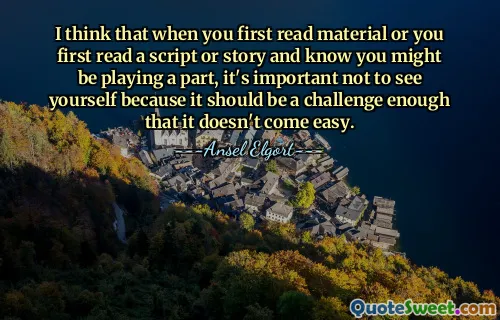 Ich denke, wenn man zum ersten Mal Material liest oder zum ersten Mal ein Drehbuch oder eine Geschichte liest und weiß, dass man vielleicht eine Rolle spielt, ist es wichtig, sich selbst nicht zu sehen, denn es sollte so herausfordernd sein, dass es nicht einfach wird.