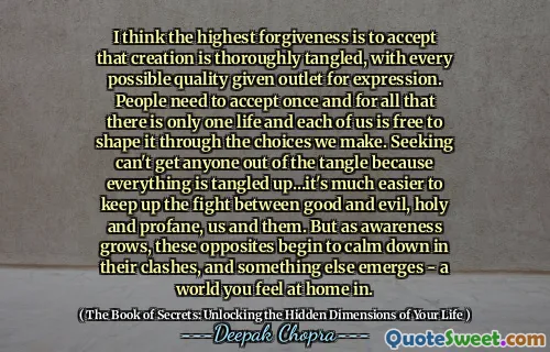 I think the highest forgiveness is to accept that creation is thoroughly tangled, with every possible quality given outlet for expression. People need to accept once and for all that there is only one life and each of us is free to shape it through the choices we make. Seeking can't get anyone out of the tangle because everything is tangled up…it's much easier to keep up the fight between good and evil, holy and profane, us and them. But as awareness grows, these opposites begin to calm down in their clashes, and something else emerges - a world you feel at home in.