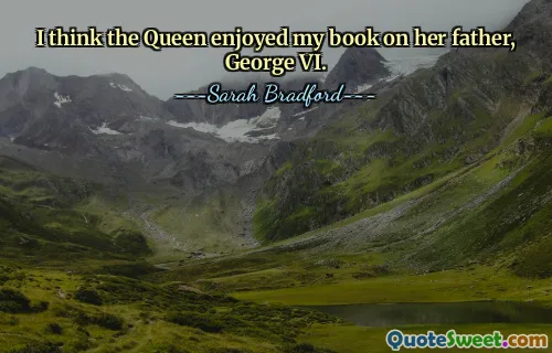 I think the Queen enjoyed my book on her father, George VI.