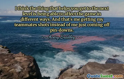 I think the thing that helps you get to the next level is being able to affect the game in different ways. And that's me getting my teammates shots instead of me just coming off pin-downs.