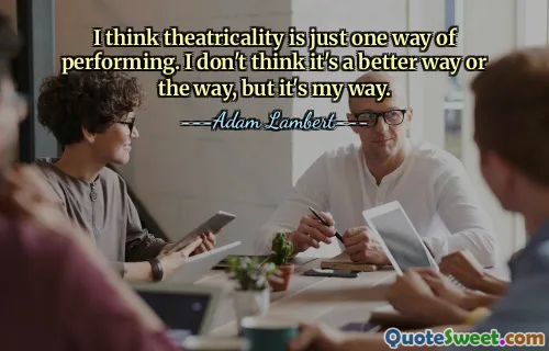 I think theatricality is just one way of performing. I don't think it's a better way or the way, but it's my way.
