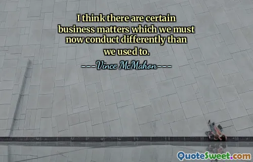 I think there are certain business matters which we must now conduct differently than we used to.
