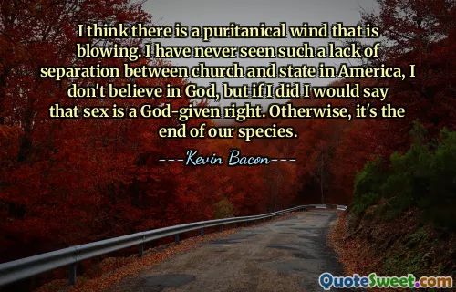 I think there is a puritanical wind that is blowing. I have never seen such a lack of separation between church and state in America, I don't believe in God, but if I did I would say that sex is a God-given right. Otherwise, it's the end of our species.