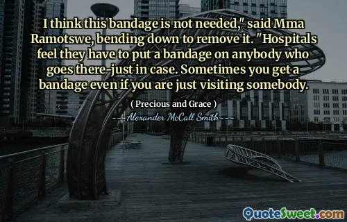 I think this bandage is not needed," said Mma Ramotswe, bending down to remove it. "Hospitals feel they have to put a bandage on anybody who goes there-just in case. Sometimes you get a bandage even if you are just visiting somebody.