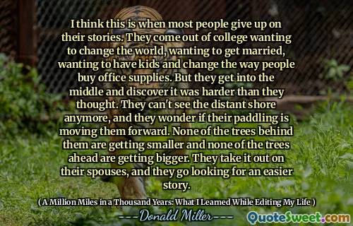 Jag tror att det är när de flesta ger upp sina berättelser. De kommer ut från college som vill förändra världen, vill gifta sig, vill ha barn och förändra hur människor köper kontorsmaterial. Men de kommer in i mitten och upptäcker att det var svårare än de trodde. De kan inte se den avlägsna stranden längre, och de undrar om deras paddling flyttar dem framåt. Inget av träden bakom dem blir mindre och inget av träden framåt blir större. De tar ut det på sina makar, och de letar efter en enklare historia.