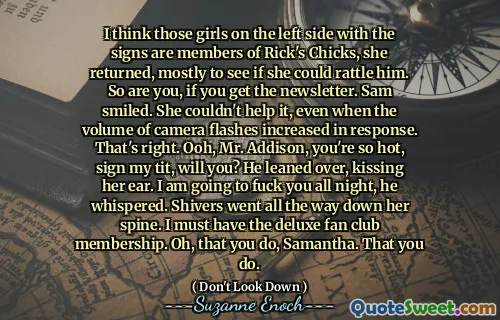 I think those girls on the left side with the signs are members of Rick's Chicks, she returned, mostly to see if she could rattle him. So are you, if you get the newsletter. Sam smiled. She couldn't help it, even when the volume of camera flashes increased in response. That's right. Ooh, Mr. Addison, you're so hot, sign my tit, will you? He leaned over, kissing her ear. I am going to fuck you all night, he whispered. Shivers went all the way down her spine. I must have the deluxe fan club membership. Oh, that you do, Samantha. That you do.