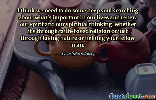 I think we need to do some deep soul searching about what's important in our lives and renew our spirit and our spiritual thinking, whether it's through faith-based religion or just through loving nature or helping your fellow man.