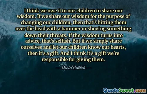I think we owe it to our children to share our wisdom. If we share our wisdom for the purpose of changing our children, then that's hitting them over the head with a hammer or shoving something down their throats. If the wisdom turns into advice, that's selfish. But if we simply share ourselves and let our children know our hearts, then it's a gift. And I think it's a gift we're responsible for giving them.