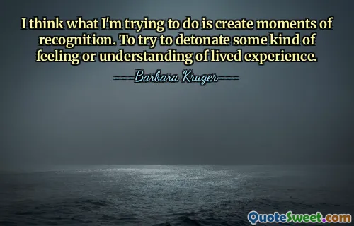 I think what I'm trying to do is create moments of recognition. To try to detonate some kind of feeling or understanding of lived experience.