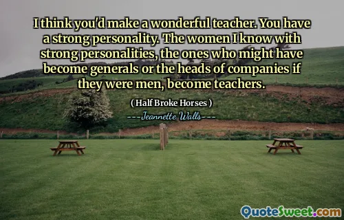 I think you'd make a wonderful teacher. You have a strong personality. The women I know with strong personalities, the ones who might have become generals or the heads of companies if they were men, become teachers.