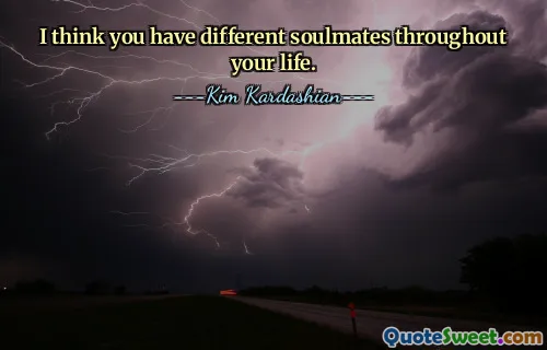 I think you have different soulmates throughout your life.