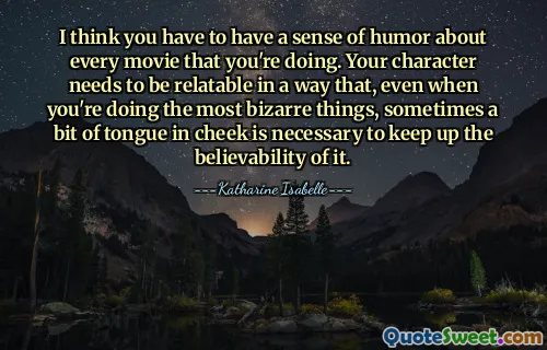 I think you have to have a sense of humor about every movie that you're doing. Your character needs to be relatable in a way that, even when you're doing the most bizarre things, sometimes a bit of tongue in cheek is necessary to keep up the believability of it.