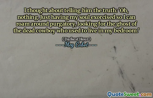 I thought about telling him the truth: 'Oh, nothing. Just having my soul exorcised so I can roam around purgatory, looking for the ghost of the dead cowboy who used to live in my bedroom.'
