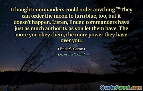 Jeg trodde befal kunne bestille hva som helst.» «De kan beordre månen til å bli blå også, men det skjer ikke. Hør her, Ender, kommandanter har like mye autoritet som du lar dem ha. Jo mer du adlyder dem, jo ​​mer makt har de over deg.