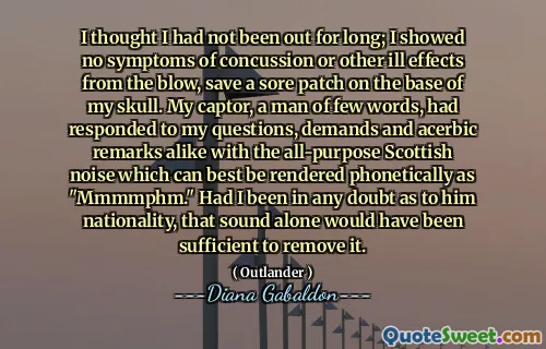 I thought I had not been out for long; I showed no symptoms of concussion or other ill effects from the blow, save a sore patch on the base of my skull. My captor, a man of few words, had responded to my questions, demands and acerbic remarks alike with the all-purpose Scottish noise which can best be rendered phonetically as "Mmmmphm." Had I been in any doubt as to him nationality, that sound alone would have been sufficient to remove it.