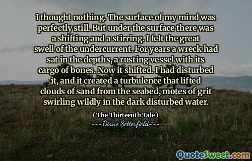 I thought nothing. The surface of my mind was perfectly still. But under the surface there was a shifting and a stirring. I felt the great swell of the undercurrent. For years a wreck had sat in the depths, a rusting vessel with its cargo of bones. Now it shifted. I had disturbed it, and it created a turbulence that lifted clouds of sand from the seabed, motes of grit swirling wildly in the dark disturbed water.
