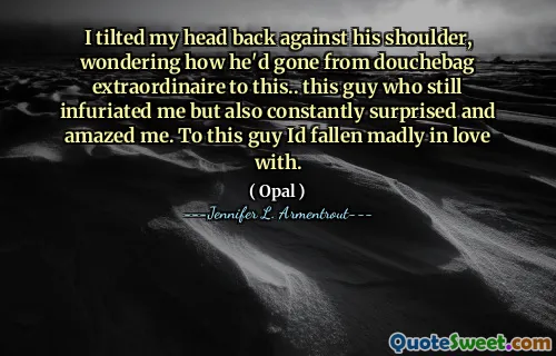 I tilted my head back against his shoulder, wondering how he'd gone from douchebag extraordinaire to this.. this guy who still infuriated me but also constantly surprised and amazed me. To this guy Id fallen madly in love with.