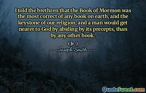 I told the brethren that the Book of Mormon was the most correct of any book on earth, and the keystone of our religion, and a man would get nearer to God by abiding by its precepts, than by any other book.