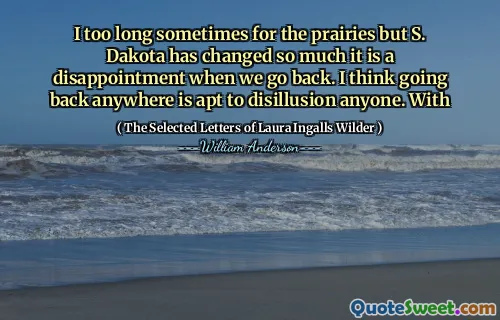 I too long sometimes for the prairies but S. Dakota has changed so much it is a disappointment when we go back. I think going back anywhere is apt to disillusion anyone. With
