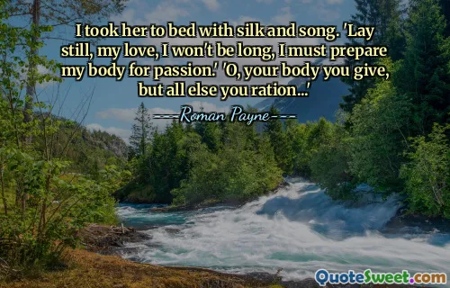 I took her to bed with silk and song. 'Lay still, my love, I won't be long, I must prepare my body for passion.' 'O, your body you give, but all else you ration...'